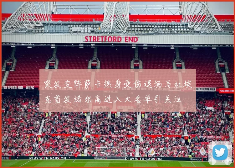 突发变阵萨卡热身受伤退场马杜埃克首发诺尔高进入大名单引关注